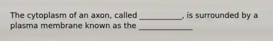 The cytoplasm of an axon, called ___________, is surrounded by a plasma membrane known as the ______________