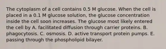 The cytoplasm of a cell contains 0.5 M glucose. When the cell is placed in a 0.1 M glucose solution, the glucose concentration inside the cell soon increases. The glucose most likely entered the cell by A. facilitated diffusion through carrier proteins. B. phagocytosis. C. osmosis. D. active transport protein pumps. E. passing through the phospholipid bilayer.