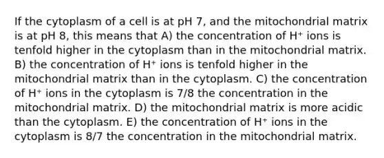 If the cytoplasm of a cell is at pH 7, and the mitochondrial matrix is at pH 8, this means that A) the concentration of H⁺ ions is tenfold higher in the cytoplasm than in the mitochondrial matrix. B) the concentration of H⁺ ions is tenfold higher in the mitochondrial matrix than in the cytoplasm. C) the concentration of H⁺ ions in the cytoplasm is 7/8 the concentration in the mitochondrial matrix. D) the mitochondrial matrix is more acidic than the cytoplasm. E) the concentration of H⁺ ions in the cytoplasm is 8/7 the concentration in the mitochondrial matrix.