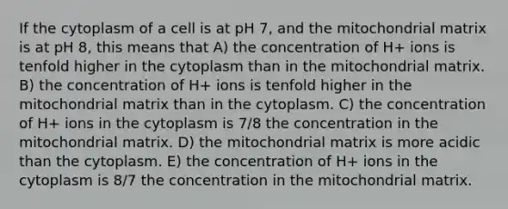 If the cytoplasm of a cell is at pH 7, and the mitochondrial matrix is at pH 8, this means that A) the concentration of H+ ions is tenfold higher in the cytoplasm than in the mitochondrial matrix. B) the concentration of H+ ions is tenfold higher in the mitochondrial matrix than in the cytoplasm. C) the concentration of H+ ions in the cytoplasm is 7/8 the concentration in the mitochondrial matrix. D) the mitochondrial matrix is more acidic than the cytoplasm. E) the concentration of H+ ions in the cytoplasm is 8/7 the concentration in the mitochondrial matrix.