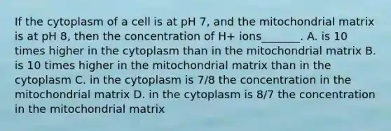 If the cytoplasm of a cell is at pH 7, and the mitochondrial matrix is at pH 8, then the concentration of H+ ions_______. A. is 10 times higher in the cytoplasm than in the mitochondrial matrix B. is 10 times higher in the mitochondrial matrix than in the cytoplasm C. in the cytoplasm is 7/8 the concentration in the mitochondrial matrix D. in the cytoplasm is 8/7 the concentration in the mitochondrial matrix