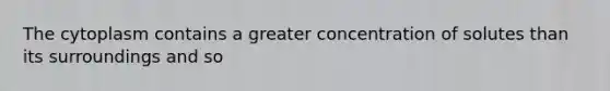 The cytoplasm contains a greater concentration of solutes than its surroundings and so