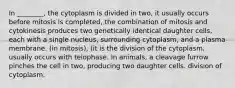 In ________, the cytoplasm is divided in two, it usually occurs before mitosis is completed, the combination of mitosis and cytokinesis produces two genetically identical daughter cells, each with a single nucleus, surrounding cytoplasm, and a plasma membrane. (in mitosis), (it is the division of the cytoplasm, usually occurs with telophase. In animals, a cleavage furrow pinches the cell in two, producing two daughter cells. division of cytoplasm.