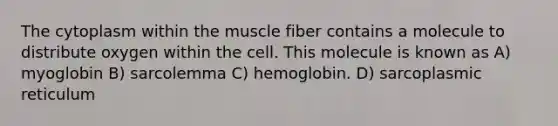 The cytoplasm within the muscle fiber contains a molecule to distribute oxygen within the cell. This molecule is known as A) myoglobin B) sarcolemma C) hemoglobin. D) sarcoplasmic reticulum