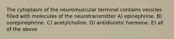 The cytoplasm of the neuromuscular terminal contains vesicles filled with molecules of the neurotransmitter A) epinephrine. B) norepinephrine. C) acetylcholine. D) antidiuretic hormone. E) all of the above