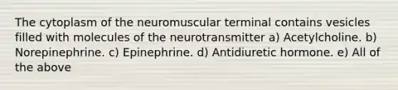 The cytoplasm of the neuromuscular terminal contains vesicles filled with molecules of the neurotransmitter a) Acetylcholine. b) Norepinephrine. c) Epinephrine. d) Antidiuretic hormone. e) All of the above