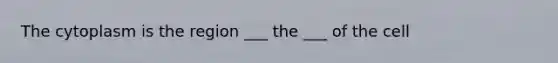 The cytoplasm is the region ___ the ___ of the cell