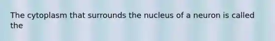 The cytoplasm that surrounds the nucleus of a neuron is called the