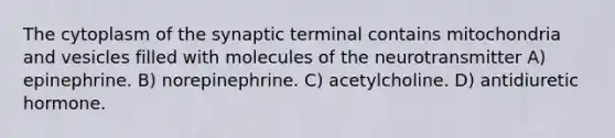 The cytoplasm of the synaptic terminal contains mitochondria and vesicles filled with molecules of the neurotransmitter A) epinephrine. B) norepinephrine. C) acetylcholine. D) antidiuretic hormone.