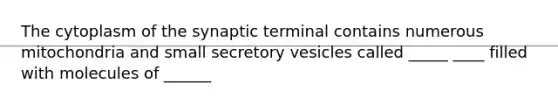 The cytoplasm of the synaptic terminal contains numerous mitochondria and small secretory vesicles called _____ ____ filled with molecules of ______