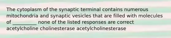 The cytoplasm of the synaptic terminal contains numerous mitochondria and synaptic vesicles that are filled with molecules of __________ none of the listed responses are correct acetylcholine cholinesterase acetylcholinesterase