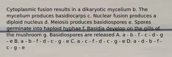 Cytoplasmic fusion results in a dikaryotic mycelium b. The mycelium produces basidiocarps c. Nuclear fusion produces a diploid nucleus d. Meiosis produces basidiospores e. Spores germinate into haploid hyphae f. Basidia develop on the gills of the mushroom g. Basidiospores are released A. a - b - f - c - d - g - e B. a - b - f - d - c - g - e C. a - c - f - d - c - g - e D. a - d - b - f - c - g - e