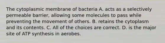 The cytoplasmic membrane of bacteria A. acts as a selectively permeable barrier, allowing some molecules to pass while preventing the movement of others. B. retains the cytoplasm and its contents. C. All of the choices are correct. D. is the major site of <a href='https://www.questionai.com/knowledge/kx3XpCJrFz-atp-synthesis' class='anchor-knowledge'>atp synthesis</a> in aerobes.