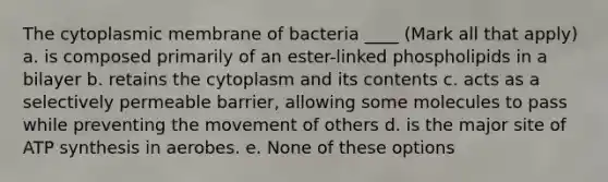 The cytoplasmic membrane of bacteria ____ (Mark all that apply) a. is composed primarily of an ester-linked phospholipids in a bilayer b. retains the cytoplasm and its contents c. acts as a selectively permeable barrier, allowing some molecules to pass while preventing the movement of others d. is the major site of ATP synthesis in aerobes. e. None of these options