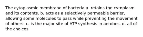 The cytoplasmic membrane of bacteria a. retains the cytoplasm and its contents. b. acts as a selectively permeable barrier, allowing some molecules to pass while preventing the movement of others. c. is the major site of ATP synthesis in aerobes. d. all of the choices