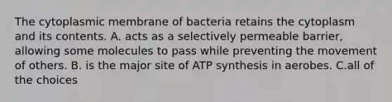 The cytoplasmic membrane of bacteria retains the cytoplasm and its contents. A. acts as a selectively permeable barrier, allowing some molecules to pass while preventing the movement of others. B. is the major site of ATP synthesis in aerobes. C.all of the choices