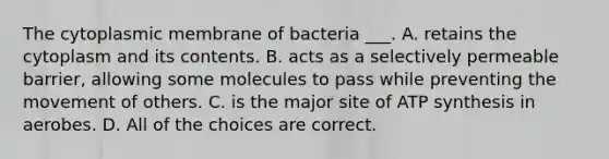 The cytoplasmic membrane of bacteria ___. A. retains the cytoplasm and its contents. B. acts as a selectively permeable barrier, allowing some molecules to pass while preventing the movement of others. C. is the major site of ATP synthesis in aerobes. D. All of the choices are correct.