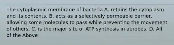 The cytoplasmic membrane of bacteria A. retains the cytoplasm and its contents. B. acts as a selectively permeable barrier, allowing some molecules to pass while preventing the movement of others. C. is the major site of ATP synthesis in aerobes. D. All of the Above