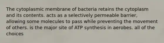 The cytoplasmic membrane of bacteria retains the cytoplasm and its contents. acts as a selectively permeable barrier, allowing some molecules to pass while preventing the movement of others. is the major site of ATP synthesis in aerobes. all of the choices