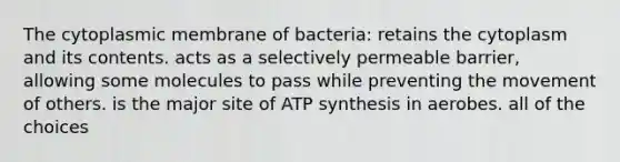 The cytoplasmic membrane of bacteria: retains the cytoplasm and its contents. acts as a selectively permeable barrier, allowing some molecules to pass while preventing the movement of others. is the major site of ATP synthesis in aerobes. all of the choices