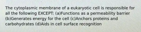 The cytoplasmic membrane of a eukaryotic cell is responsible for all the following EXCEPT: (a)Functions as a permeability barrier (b)Generates energy for the cell (c)Anchors proteins and carbohydrates (d)Aids in cell surface recognition