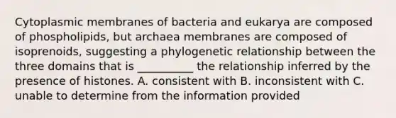 Cytoplasmic membranes of bacteria and eukarya are composed of phospholipids, but archaea membranes are composed of isoprenoids, suggesting a phylogenetic relationship between the three domains that is __________ the relationship inferred by the presence of histones. A. consistent with B. inconsistent with C. unable to determine from the information provided