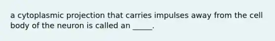 a cytoplasmic projection that carries impulses away from the cell body of the neuron is called an _____.