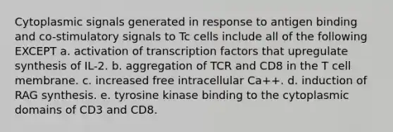 Cytoplasmic signals generated in response to antigen binding and co-stimulatory signals to Tc cells include all of the following EXCEPT a. activation of transcription factors that upregulate synthesis of IL-2. b. aggregation of TCR and CD8 in the T cell membrane. c. increased free intracellular Ca++. d. induction of RAG synthesis. e. tyrosine kinase binding to the cytoplasmic domains of CD3 and CD8.