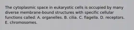 The cytoplasmic space in eukaryotic cells is occupied by many diverse membrane-bound structures with specific cellular functions called: A. organelles. B. cilia. C. flagella. D. receptors. E. chromosomes.