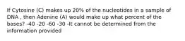 If Cytosine (C) makes up 20% of the nucleotides in a sample of DNA , then Adenine (A) would make up what percent of the bases? -40 -20 -60 -30 -It cannot be determined from the information provided