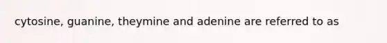 cytosine, guanine, theymine and adenine are referred to as