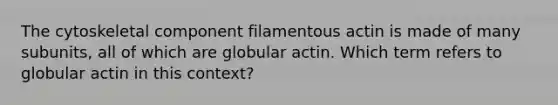 The cytoskeletal component filamentous actin is made of many subunits, all of which are globular actin. Which term refers to globular actin in this context?