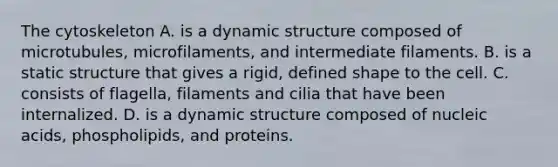 The cytoskeleton A. is a dynamic structure composed of microtubules, microfilaments, and intermediate filaments. B. is a static structure that gives a rigid, defined shape to the cell. C. consists of flagella, filaments and cilia that have been internalized. D. is a dynamic structure composed of nucleic acids, phospholipids, and proteins.