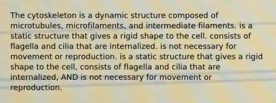 The cytoskeleton is a dynamic structure composed of microtubules, microfilaments, and intermediate filaments. is a static structure that gives a rigid shape to the cell. consists of flagella and cilia that are internalized. is not necessary for movement or reproduction. is a static structure that gives a rigid shape to the cell, consists of flagella and cilia that are internalized, AND is not necessary for movement or reproduction.