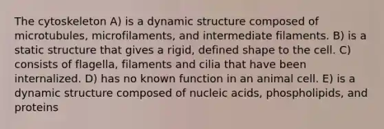 The cytoskeleton A) is a dynamic structure composed of microtubules, microfilaments, and intermediate filaments. B) is a static structure that gives a rigid, defined shape to the cell. C) consists of flagella, filaments and cilia that have been internalized. D) has no known function in an animal cell. E) is a dynamic structure composed of nucleic acids, phospholipids, and proteins