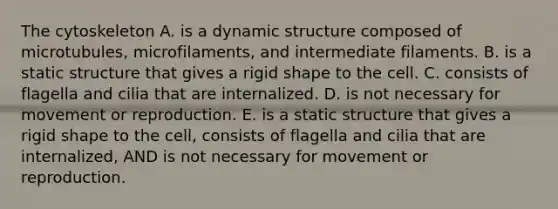 The cytoskeleton A. is a dynamic structure composed of microtubules, microfilaments, and intermediate filaments. B. is a static structure that gives a rigid shape to the cell. C. consists of flagella and cilia that are internalized. D. is not necessary for movement or reproduction. E. is a static structure that gives a rigid shape to the cell, consists of flagella and cilia that are internalized, AND is not necessary for movement or reproduction.