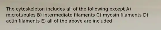 The cytoskeleton includes all of the following except A) microtubules B) intermediate filaments C) myosin filaments D) actin filaments E) all of the above are included