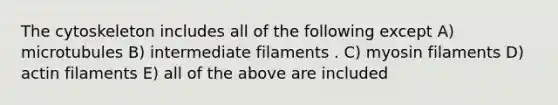 The cytoskeleton includes all of the following except A) microtubules B) intermediate filaments . C) myosin filaments D) actin filaments E) all of the above are included