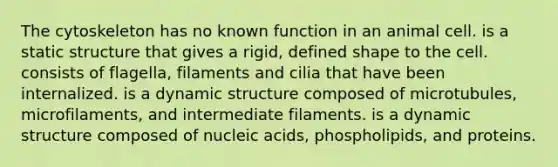 The cytoskeleton has no known function in an animal cell. is a static structure that gives a rigid, defined shape to the cell. consists of flagella, filaments and cilia that have been internalized. is a dynamic structure composed of microtubules, microfilaments, and intermediate filaments. is a dynamic structure composed of nucleic acids, phospholipids, and proteins.