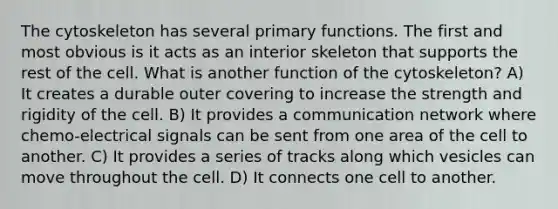 The cytoskeleton has several primary functions. The first and most obvious is it acts as an interior skeleton that supports the rest of the cell. What is another function of the cytoskeleton? A) It creates a durable outer covering to increase the strength and rigidity of the cell. B) It provides a communication network where chemo-electrical signals can be sent from one area of the cell to another. C) It provides a series of tracks along which vesicles can move throughout the cell. D) It connects one cell to another.