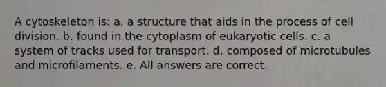 A cytoskeleton is: a. a structure that aids in the process of cell division. b. found in the cytoplasm of eukaryotic cells. c. a system of tracks used for transport. d. composed of microtubules and microfilaments. e. All answers are correct.