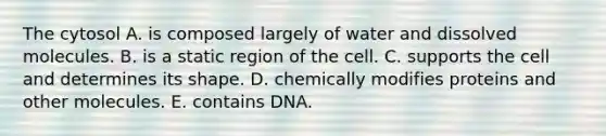 The cytosol A. is composed largely of water and dissolved molecules. B. is a static region of the cell. C. supports the cell and determines its shape. D. chemically modifies proteins and other molecules. E. contains DNA.