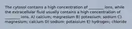 The cytosol contains a high concentration of ________ ions, while the extracellular fluid usually contains a high concentration of ________ ions. A) calcium; magnesium B) potassium; sodium C) magnesium; calcium D) sodium; potassium E) hydrogen; chloride