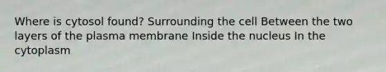 Where is cytosol found? Surrounding the cell Between the two layers of the plasma membrane Inside the nucleus In the cytoplasm