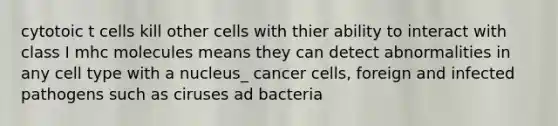 cytotoic t cells kill other cells with thier ability to interact with class I mhc molecules means they can detect abnormalities in any cell type with a nucleus_ cancer cells, foreign and infected pathogens such as ciruses ad bacteria