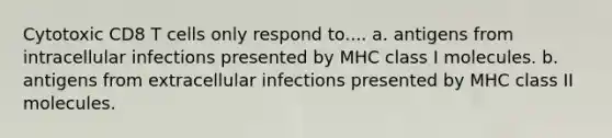 Cytotoxic CD8 T cells only respond to.... a. antigens from intracellular infections presented by MHC class I molecules. b. antigens from extracellular infections presented by MHC class II molecules.