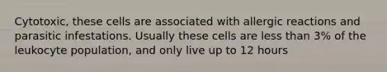 Cytotoxic, these cells are associated with allergic reactions and parasitic infestations. Usually these cells are less than 3% of the leukocyte population, and only live up to 12 hours