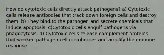 How do cytotoxic cells directly attack pathogens? a) Cytotoxic cells release antibodies that track down foreign cells and destroy them. b) They bind to the pathogen and secrete chemicals that induce apoptosis. c)Cytotoxic cells engulf pathogens via phagocytosis. d) Cytotoxic cells release complement proteins that weaken pathogen cell membranes and amplify the immune response.