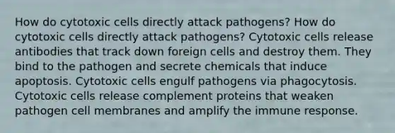 How do cytotoxic cells directly attack pathogens? How do cytotoxic cells directly attack pathogens? Cytotoxic cells release antibodies that track down foreign cells and destroy them. They bind to the pathogen and secrete chemicals that induce apoptosis. Cytotoxic cells engulf pathogens via phagocytosis. Cytotoxic cells release complement proteins that weaken pathogen cell membranes and amplify the immune response.