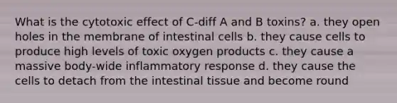 What is the cytotoxic effect of C-diff A and B toxins? a. they open holes in the membrane of intestinal cells b. they cause cells to produce high levels of toxic oxygen products c. they cause a massive body-wide inflammatory response d. they cause the cells to detach from the intestinal tissue and become round